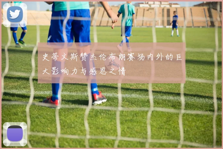 史蒂文斯赞杰伦布朗赛场内外的巨大影响力与感恩之情