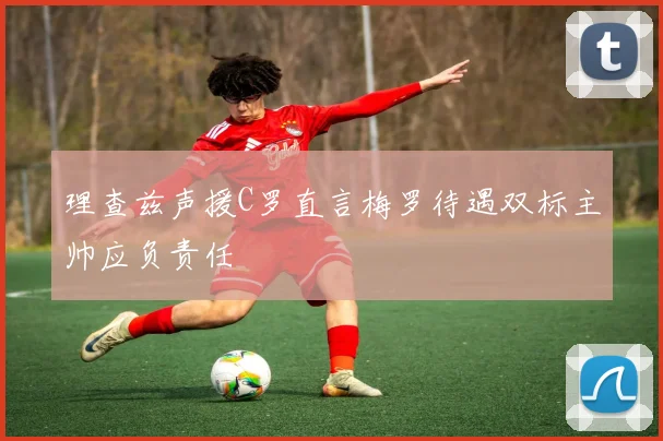 理查兹声援C罗直言梅罗待遇双标主帅应负责任