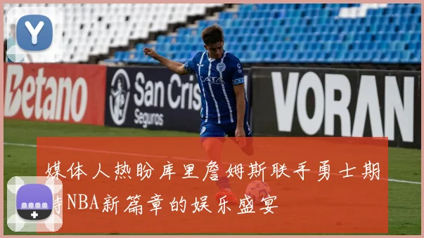 媒体人热盼库里詹姆斯联手勇士期待NBA新篇章的娱乐盛宴