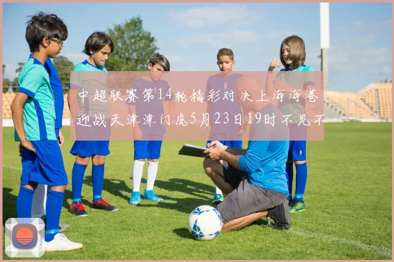 中超联赛第14轮精彩对决上海海港迎战天津津门虎5月23日19时不见不散