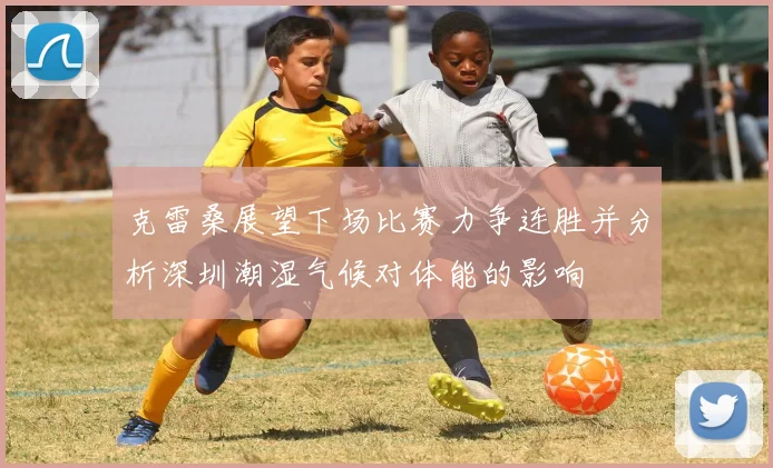 克雷桑展望下场比赛力争连胜并分析深圳潮湿气候对体能的影响