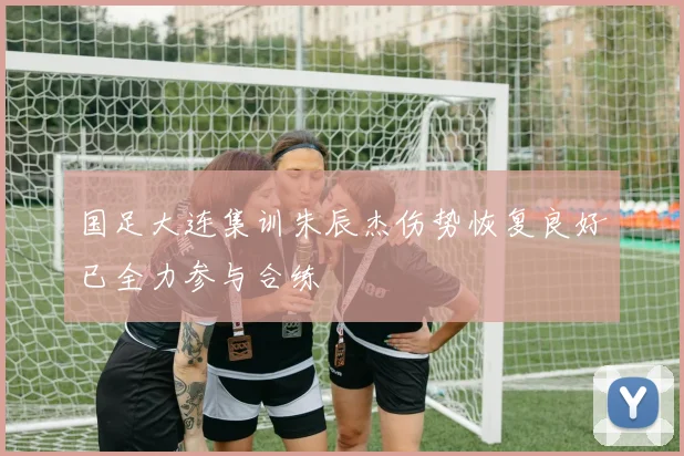 国足大连集训朱辰杰伤势恢复良好已全力参与合练