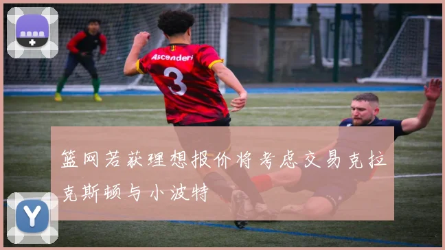 篮网若获理想报价将考虑交易克拉克斯顿与小波特