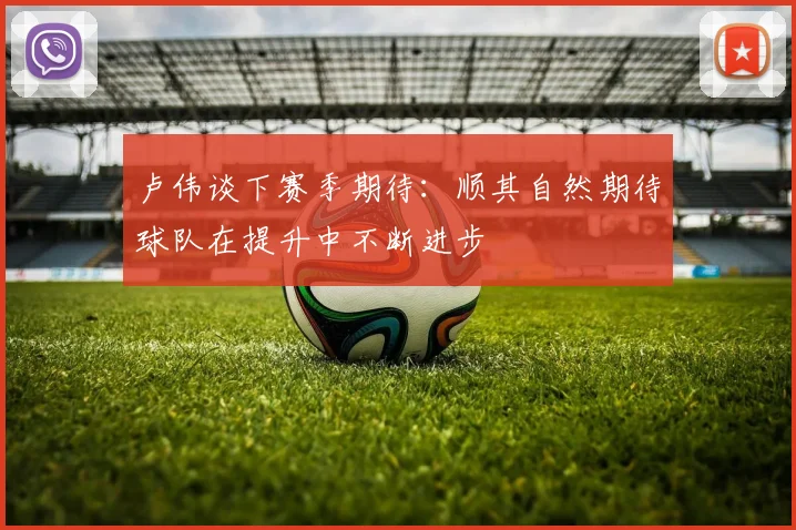卢伟谈下赛季期待：顺其自然期待球队在提升中不断进步
