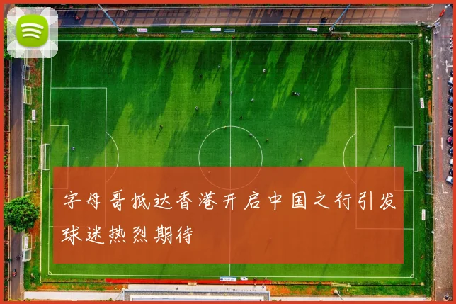 字母哥抵达香港开启中国之行引发球迷热烈期待